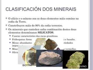 CLASIFICACIÓN DOS MINERAIS
 O silicio e o osíxeno son os dous elementos máis comúns na
codia da Terra.
 Constribuyen máis do 90% da codia terrestre.
 Os minerais que conteñen unha combinación destes dous
elementos denomínanse SILICATOS.
 Cuarzo: característico das rocas graníticas.
 Feldespatos: forma parte de rocas como o granito e basalto.
 Micas: abundantes en granitos e xistos. Dúas variedades
importantes a moscovita e a biotita.
 Minerais de arxila: como a caolinita ou as arxilas vermellas.
 Olivino: característica de rocas volcánicas.
BIOTITA MOSCOVITA
CAOLINITA
OLIVINO
 