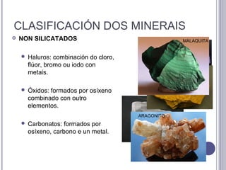 CLASIFICACIÓN DOS MINERAIS
 NON SILICATADOS
 Haluros: combinación do cloro,
flúor, bromo ou iodo con
metais.
 Óxidos: formados por osíxeno
combinado con outro
elementos.
 Carbonatos: formados por
osíxeno, carbono e un metal.
HALITA
FLUORITA
LIMONITA
ARAGONITO
MALAQUITA
 
