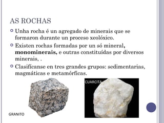 AS ROCHAS
 Unha rocha é un agregado de minerais que se
formaron durante un proceso xeolóxico.
 Existen rochas formadas por un só mineral,
monominerais, e outras constituídas por diversos
minerais, .
 Clasifícanse en tres grandes grupos: sedimentarias,
magmáticas e metamórficas.
CUARCITA
GRANITO
 
