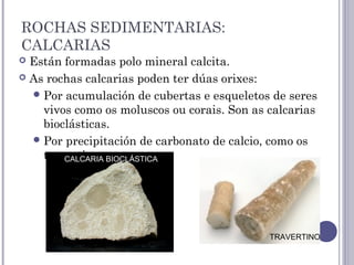 ROCHAS SEDIMENTARIAS:
CALCARIAS
 Están formadas polo mineral calcita.
 As rochas calcarias poden ter dúas orixes:
Por acumulación de cubertas e esqueletos de seres
vivos como os moluscos ou corais. Son as calcarias
bioclásticas.
Por precipitación de carbonato de calcio, como os
travertinos.CALCARIA BIOCLÁSTICA
TRAVERTINO
 