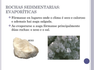 ROCHAS SEDIMENTARIAS:
EVAPORÍTICAS
 Fórmanse en lugares onde o clima é seco e caloroso
e ademais hai auga salgada.
 Ao evaporarse a auga fórmanse principalmente
dúas rochas: o xeso e o sal.
XESO
SAL
 