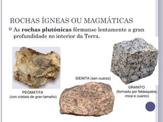ROCHAS ÍGNEAS OU MAGMÁTICAS
 As rochas plutónicas fórmanse lentamente a gran
profundidade no interior da Terra.
GRANITO
(formado por feldespatos,
mica e cuarzo)
SIENITA (sen cuarzo)
PEGMATITA
(con cristais de gran tamaño)
 