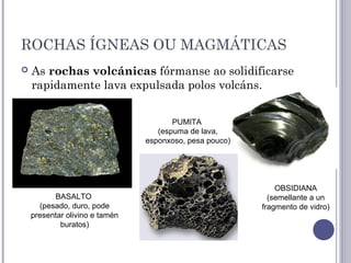 ROCHAS ÍGNEAS OU MAGMÁTICAS
 As rochas volcánicas fórmanse ao solidificarse
rapidamente lava expulsada polos volcáns.
BASALTO
(pesado, duro, pode
presentar olivino e tamén
buratos)
PUMITA
(espuma de lava,
esponxoso, pesa pouco)
OBSIDIANA
(semellante a un
fragmento de vidro)
 
