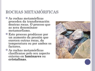 ROCHAS METAMÓRFICAS
 As rochas metamórficas
proceden da transformación
doutras rocas. O proceso que
as xera denomínase
metamorfismo. 
 Este proceso prodúcese por
un aumento da presión que
exercen outras rocas, da
temperatura ou por ambos os
factores.
 As rochas metamórficas
clasifícanse polo seu aspecto
externo en laminares ou
cristalinas.
 