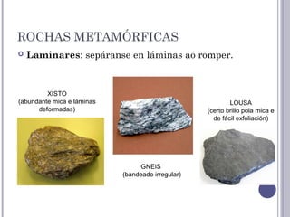 ROCHAS METAMÓRFICAS
 Laminares: sepáranse en láminas ao romper.
XISTO
(abundante mica e láminas
deformadas)
GNEIS
(bandeado irregular)
LOUSA
(certo brillo pola mica e
de fácil exfoliación)
 