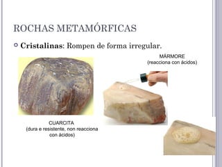 ROCHAS METAMÓRFICAS
 Cristalinas: Rompen de forma irregular.
CUARCITA
(dura e resistente, non reacciona
con ácidos)
MÁRMORE
(reacciona con ácidos)
 