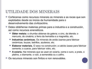 UTILIDADE DOS MINERAIS
 Coñécense como recursos minerais os minerais e as rocas que son
explotados desde os inicios da humanidade para o
desenvolvemento das civilizacións.
 Deles obtéñense materias primas para a industria e a construción,
así como recursos enerxéticos.
 Obter metais: o chumbo obtense da galena; o cinc, da blenda; o
mercurio, do cinabrio; o ferro da hematita e a magnetita, etc.
 Industrias cerámicas. Os minerais de arxila úsanse para fabricar
cerámicas, louzas, ladrillos, azulexos, etc.
 Elaborar materiais. O xeso na construción; a calcita úsase para fabricar
cemento; o cuarzo, para fabricar vidro, etc.
 A xoiaría. Hai minerais que se usan en xoiaría, coma o ouro, a prata, o
platino, o diamante, o rubí, a esmeralda ou o zafiro.
 Os recursos minerais son finitos e non renovables.
 