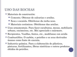 USO DAS ROCHAS
 Materiais de construción:
 Cemento. Obtense de calcarias e arxilas.
 Xeso e escaiola. Obtéñense da rocha xeso.
 Materiais cerámicos. Obtéñense das arxilas.
 Usos ornamentais. Para facer esculturas, mesas, mobiliario
urbano, encimeiras, etc. Moi apreciado o mármore.
 Recipientes. Vasillas, fontes, etc., modélanse con arxila
 Combustibles. O carbón, o petróleo e os seus derivados
úsanse como fonte de enerxía.
 Industria química. Para a elaboración de plásticos,
pinturas, fertilizantes, fibras sintéticas e outros produtos
obtidos do petróleo.
 