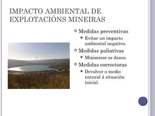 IMPACTO AMBIENTAL DE
EXPLOTACIÓNS MINEIRAS
 Medidas preventivas
 Evitar un impacto
ambiental negativo.
 Medidas paliativas
 Minimizar os danos
 Medidas correctoras
 Devolver o medio
natural á situación
inicial.
 