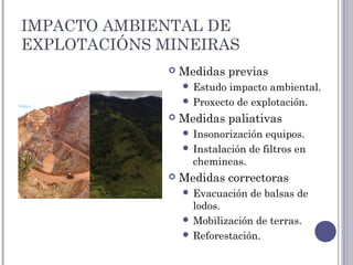 IMPACTO AMBIENTAL DE
EXPLOTACIÓNS MINEIRAS
 Medidas previas
 Estudo impacto ambiental.
 Proxecto de explotación.
 Medidas paliativas
 Insonorización equipos.
 Instalación de filtros en
chemineas.
 Medidas correctoras
 Evacuación de balsas de
lodos.
 Mobilización de terras.
 Reforestación.
 