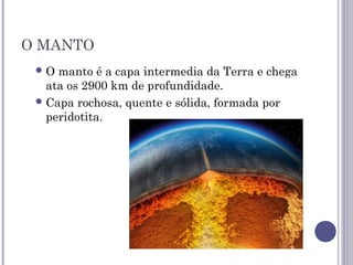 O MANTO
O manto é a capa intermedia da Terra e chega
ata os 2900 km de profundidade.
Capa rochosa, quente e sólida, formada por
peridotita.
 