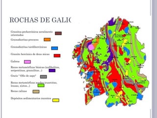 ROCHAS DE GALICIA
Granitos prehercínicos xeralmente
orientados
Granodioritas precoces
Granodioritas tardihercínicas
Granito hercínico de dous micas
Gabros
Rocas metamórficas básicas (anfibolitas,
serpentinas, granulitas...)
Gneis “ Ollo de sapo"
Rocas metamórficas acedas (cuarcitas,
lousas, xistos...)
Rocas calizas
Depósitos sedimentarios recentes
 