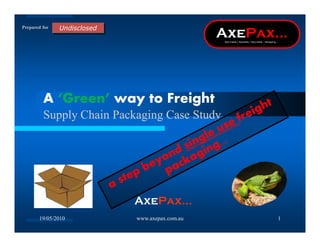 Prepared for




         A Green way to Freight
         Supply Chain Packaging Case Study




                         AxePax
       19/05/2010         www.axepax.com.au   1
 