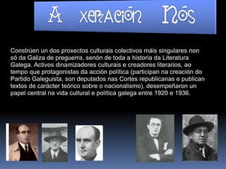 Constrúen un dos proxectos culturais colectivos máis singulares non
só da Galiza de preguerra, senón de toda a historia da Literatura
Galega. Activos dinamizadores culturais e creadores literarios, ao
tempo que protagonistas da acción política (participan na creación do
Partido Galeguista, son deputados nas Cortes republicanas e publican
textos de carácter teórico sobre o nacionalismo), desempeñaron un
papel central na vida cultural e política galega entre 1920 e 1936.
 