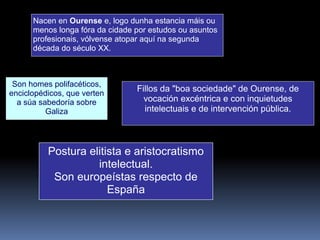 Nacen en Ourense e, logo dunha estancia máis ou
menos longa fóra da cidade por estudos ou asuntos
profesionais, vólvense atopar aquí na segunda
década do século XX.
Fillos da "boa sociedade" de Ourense, de
vocación excéntrica e con inquietudes
intelectuais e de intervención pública.
Postura elitista e aristocratismo
intelectual.
Son europeístas respecto de
España
Son homes polifacéticos,
enciclopédicos, que verten
a súa sabedoría sobre
Galiza
 