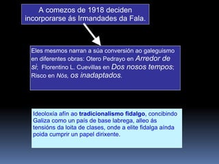 Eles mesmos narran a súa conversión ao galeguismo
en diferentes obras: Otero Pedrayo en Arredor de
si; Florentino L. Cuevillas en Dos nosos tempos;
Risco en Nós, os inadaptados.
A comezos de 1918 deciden
incorporarse ás Irmandades da Fala.
Ideoloxía afín ao tradicionalismo fidalgo, concibindo
Galiza como un país de base labrega, alleo ás
tensións da loita de clases, onde a elite fidalga aínda
poida cumprir un papel dirixente.
 