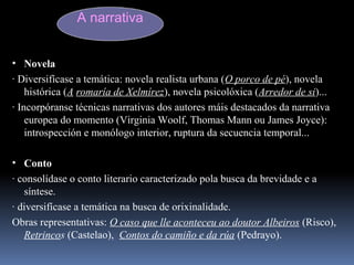 A narrativa
• Novela
· Diversifícase a temática: novela realista urbana (O porco de pé), novela
histórica (A romaría de Xelmírez), novela psicolóxica (Arredor de si)...
· Incorpóranse técnicas narrativas dos autores máis destacados da narrativa
europea do momento (Virginia Woolf, Thomas Mann ou James Joyce):
introspección e monólogo interior, ruptura da secuencia temporal...
• Conto
· consolídase o conto literario caracterizado pola busca da brevidade e a
síntese.
· diversifícase a temática na busca de orixinalidade.
Obras representativas: O caso que lle aconteceu ao doutor Albeiros (Risco),
Retrincos (Castelao), Contos do camiño e da rúa (Pedrayo).
 
