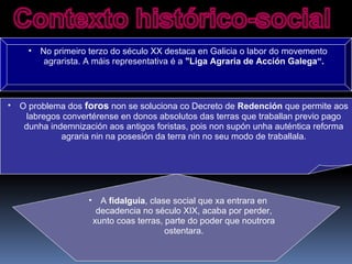 • No primeiro terzo do século XX destaca en Galicia o labor do movemento
agrarista. A máis representativa é a "Liga Agraria de Acción Galega“.
• O problema dos foros non se soluciona co Decreto de Redención que permite aos
labregos convertérense en donos absolutos das terras que traballan previo pago
dunha indemnización aos antigos foristas, pois non supón unha auténtica reforma
agraria nin na posesión da terra nin no seu modo de traballala.
• A fidalguía, clase social que xa entrara en
decadencia no século XIX, acaba por perder,
xunto coas terras, parte do poder que noutrora
ostentara.
 