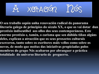 O seu traballo supón unha renovación radical do panorama
literario galego de principios do século XX, o que os vai dotar dun
prestixio indiscutíbel aos ollos dos seus contemporáneos. Este
enorme prestixio e, tamén, o carisma que sen dúbida tiñan algúns
deles, explican a atracción que os seus proxectos culturais
exerceron, tanto sobre os escritores máis vellos como sobre os
novos, de modo que moitas das iniciativas propiciadas polos
membros do grupo Nós acabaron por abranguer a práctica
totalidade do universo literario de preguerra.
 