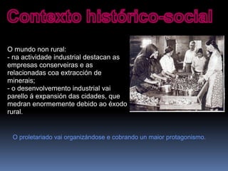 O mundo non rural:
- na actividade industrial destacan as
empresas conserveiras e as
relacionadas coa extracción de
minerais;
- o desenvolvemento industrial vai
parello á expansión das cidades, que
medran enormemente debido ao éxodo
rural.
O proletariado vai organizándose e cobrando un maior protagonismo.
 