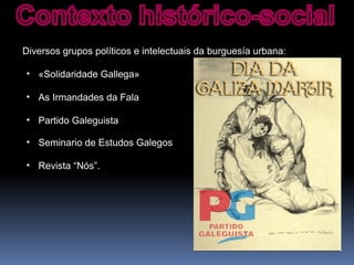 Diversos grupos políticos e intelectuais da burguesía urbana:
• «Solidaridade Gallega»
• As Irmandades da Fala
• Partido Galeguista
• Seminario de Estudos Galegos
• Revista “Nós”.
 