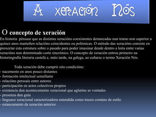 O concepto de xeración
En historia pénsase que as distintas xeracións coexistentes demarcadas nun tramo non superior a
quince anos manteñen relacións coincidentes ou polémicas. O método das xeracións consiste en
proxectar esta estrutura sobre o pasado para poder imaxinar dende dentro a loita entre varias
xeracións nun determinado corte sincrónico. O concepto de xeración entrou primeiro na
historiografía literaria castelá e, máis tarde, na galega, ao cuñarse o termo Xeración Nós.
Toda xeración debe cumprir oito condicións:
- nacemento en anos pouco distantes
- formación intelectual semellante
- relacións persoais entre autores
- participación en actos colectivos propios
- existencia dun acontecemento xeracional que aglutine as vontades
- presenza dun guía
- linguaxe xeracional caracterizadora entendida como trazos comúns de estilo
- estancamento da xeración anterior.
 