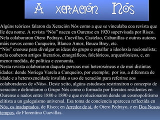 Algúns teóricos falaron da Xeración Nós como a que se vinculaba coa revista que
lle deu nome. A revista “Nós” naceu en Ourense en 1920 supervisada por Risco.
Nela colaboraron Otero Pedrayo, Cuevillas, Castelao, Cabanillas e outros autores
máis novos como Cunqueiro, Blanco Amor, Bouza Brey, etc.
“Nós” creouse para divulgar as ideas do grupo e espallar a ideoloxía nacionalista;
nela couberon artigos literarios, etnográficos, folclóricos, arqueolóxicos, e, en
menor medida, de política e economía.
Nesta revista colaboraron daquela persoas moi heteroxéneas e de moi distintas
idades: dende Noriega Varela a Cunqueiro, por exemplo; por iso, a diferenza de
idade e a heteroxeneidade invalida o uso de xeración para referirse aos
colaboradores de «Nós». Deste xeito, algúns estudosos restrinxiron o concepto de
xeración e delimitaron o Grupo Nós como o formado por literatos residentes en
Ourense e nados entre 1880 e 1890 e que evolucionaron dende un cosmopolitismo
elitista a un galeguismo universal. Esa toma de conciencia apareceu reflectida en
Nós, os inadaptados, de Risco; en Arredor de si, de Otero Pedrayo, e en Dos Nosos
tempos, de Florentino Cuevillas.
 