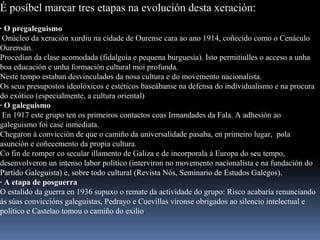 É posíbel marcar tres etapas na evolución desta xeración:
· O pregaleguismo
Onúcleo da xeración xurdiu na cidade de Ourense cara ao ano 1914, coñecido como o Cenáculo
Ourensán.
Procedían da clase acomodada (fidalguía e pequena burguesía). Isto permitiulles o acceso a unha
boa educación e unha formación cultural moi profunda.
Neste tempo estaban desvinculados da nosa cultura e do movemento nacionalista.
Os seus presupostos ideolóxicos e estéticos baseábanse na defensa do individualismo e na procura
do exótico (especialmente, a cultura oriental)
· O galeguismo
En 1917 este grupo ten os primeiros contactos coas Irmandades da Fala. A adhesión ao
galeguismo foi case inmediata.
Chegaron á convicción de que o camiño da universalidade pasaba, en primeiro lugar, pola
asunción e coñecemento da propia cultura.
Co fin de romper co secular illamento de Galiza e de incorporala á Europa do seu tempo,
desenvolveron un intenso labor político (interviron no movemento nacionalista e na fundación do
Partido Galeguista) e, sobre todo cultural (Revista Nós, Seminario de Estudos Galegos).
· A etapa de posguerra
O estalido da guerra en 1936 supuxo o remate da actividade do grupo: Risco acabaría renunciando
ás súas conviccións galeguistas, Pedrayo e Cuevillas víronse obrigados ao silencio intelectual e
político e Castelao tomou o camiño do exilio.
 