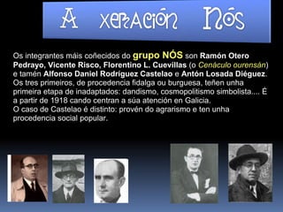 Os integrantes máis coñecidos do grupo NÓS son Ramón Otero
Pedrayo, Vicente Risco, Florentino L. Cuevillas (o Cenáculo ourensán)
e tamén Alfonso Daniel Rodríguez Castelao e Antón Losada Diéguez.
Os tres primeiros, de procedencia fidalga ou burguesa, teñen unha
primeira etapa de inadaptados: dandismo, cosmopolitismo simbolista.... É
a partir de 1918 cando centran a súa atención en Galicia.
O caso de Castelao é distinto: provén do agrarismo e ten unha
procedencia social popular.
 