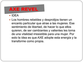 AXE REVELIDEALos hombres rebeldes y desprolijos tienen un encanto particular que atrae a las mujeres. Ese sentimiento de libertad, de hacer lo que ellos quieren, de ser cambiantes y valientes les torna de una vitalidad irresistible para una mujer. Por esto la idea es que AXE adopte esta energía y la transforme como propia.