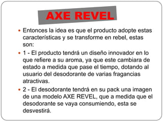 Entonces la idea es que el producto adopte estas características y se transforme en rebel, estas son:1 - El producto tendrá un diseño innovador en lo que refiere a su aroma, ya que este cambiara de estado a medida que pase el tiempo, dotando al usuario del desodorante de varias fragancias atractivas.2 - El desodorante tendrá en su pack una imagen de una modelo AXE REVEL, que a medida que el desodorante se vaya consumiendo, esta se desvestirá.AXE REVEL