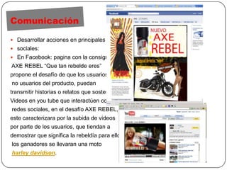 ComunicaciónDesarrollar acciones en principales redes sociales:En Facebook: pagina con la consigna AXE REBEL “Que tan rebelde eres” propone el desafío de que los usuarios y no usuarios del producto, puedan transmitir historias o relatos que sostengan su rebeldía. Videos en youtube que interactúen con las redes sociales, en el desafío AXE REBEL, este caracterizara por la subida de videos por parte de los usuarios, que tiendan a demostrar que significa la rebeldía para ellos, los ganadores se llevaran una motoharleydavidson.