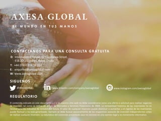 REGULATORIO
El contenido indicado en este documento y / o en nuestro sitio web no debe considerarse como una oferta o solicitud para realizar negocios
de inversión tal como se define en la Ley de Mercados y Servicios Financieros de 2000. La rentabilidad histórica de las inversiones no es
necesariamente indicativa de rentabilidad futura. El valor de cualquier inversión puede disminuir o aumentar, y el ingreso de las inversiones
puede fluctuar y no está garantizado. Siempre se debe buscar asesoramiento de los respectivos asesores de inversión independientes antes
de realizar cualquier inversión. La naturaleza del contenido presentado aquí no consiste en una opinión legal y es meramente informativo.
SIGUENOS
@axesaglobal www.instagram.com/axesaglobalwww.linkedin.com/company/axesaglobal
E: enquiries@axesaglobal.com
T: +44 (0)2 0 314 38 314
W: www.axesaglobal.com
D: International House, 12 Constance Street,
E16 2DQ Londres, Reino Unido
CONTACTANOS PARA UNA CONSULTA GRATUITA
E L M U N D O E N T U S M A N O S
 