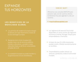 EXPANDE
TUS HORIZONTES
LOS BENEFICIOS DE LA
MOVILIDAD GLOBAL
▪ Los permisos de residencia Europea otorgan
el derecho de viajar libremente a través de
la zona Schengen europea.
▪ Residentes de la Unión Europea (UE)
pueden hacer uso de servicios públicos,
sociales y educativos, y acceder a tasas
reducidas (hasta un 60 %) en universidades
privadas de la UE.
▪ La ciudadanía Europea se puede transferir a
las generaciones futuras (hereditaria).
▪ Los regímenes de exención fiscal están
disponibles en varios centros de migración
económica (Irlanda, Portugal, Chipre) para
emprendedores e inversores.
▪ A través de visas E2 y EB5 empresarios
pueden residir y florecer económicamente
en los EEUU.
▪ Emprendedores pueden ofrecer sus
servicios y productos a toda la Comunidad
Europea.
SA B I A S Q U E ?
Ofrecemos una consulta GRATUITA para
asesorar cada uno de nuestros clientes.
Contáctanos hoy para agendar tu cita con
nosotros.
E: enquiries@axesaglobal.com
 