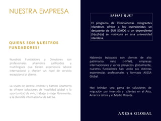 Nuestros Fundadores y Directores son
profesionales altamente calificados y
multilingües que tienen experiencia laboral
internacional y ofrecen un nivel de servicio
excepcional al cliente.
La visión de Lorena Jiménez y Ramiro Chamorro
es ofrecer soluciones de movilidad global y la
oportunidad de vivir, trabajar y viajar libremente,
a la clientela internacional de AXESA.
NUESTRA EMPRESA
QUIENS SON NUESTROS
FUNDADORES?
Habiendo trabajado con clientes de alto
patrimonio neto (HNWI), empresas
internacionales y varios proyectos globalmente,
nuestros fundadores han unido sus distintas
experiencias profesionales y formado AXESA
Global.
Hoy brindan una gama de soluciones de
migración por inversión a clientes en el Asia,
América Latina y el Medio Oriente.
SA B I A S Q U E ?
El programa de Inversionistas Inmigrantes
Irlandeses ofrece a los inversionistas un
descuento de EUR 50,000 si un dependiente
(hijo/hija) se matricula en una universidad
irlandesa.
 