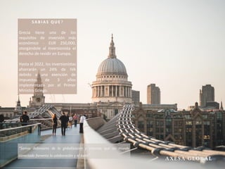 S A B I A S Q U E ?
Grecia tiene uno de los
requisitos de inversión más
económico - EUR 250,000,
otorgándole al inversionista el
derecho de residir en Europa.
Hasta el 2022, los inversionistas
ahorrarán un 24% de IVA
debido a una exención de
impuestos de 3 años
implementada por el Primer
Ministro Griego.
“Somos defensores de la globalización y creemos que un mundo
conectado fomenta la colaboración y el éxito”
 