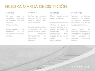 NUESTRA MARCA DE DISTINCIÓN
F L E X I B L E
En esta época de
tecnología, valoramos
las reuniones cara y las
relaciones
interpersonales.
Somos flexibles y nos
adaptamos a las
necesidades de nuestros
clientes.
A M E D I D A
No hay dos personas
idénticas. Por lo tanto,
nuestro servicio está
hecho a medida.
Respetamos las distintas
circunstancias de cada
uno de nuestros clientes
y adaptamos
adecuadamente las
soluciones que
requieran.
H O L Í S T I C O
Ofrecer soluciones sin
soporte es ineficaz.
Nuestro compromiso se
extiende a apoyar a
nuestros clientes y sus
familias en todas sus
necesidades de
realojamiento hasta
después de que se les
expida su
pasaporte/visa.
E C O N Ó M I C O
Servimos a clientes
afluentes y brindamos
un servicio exclusivo,
tomándolos a mano en
cada paso del camino.
Somos justos en
nuestros honorarios y
ante todo les otorgamos
valor agregado a
nuestros estimados
clientes.
 