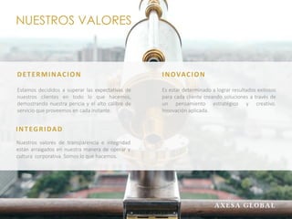 NUESTROS VALORES
DETERMINACION
Estamos decididos a superar las expectativas de
nuestros clientes en todo lo que hacemos,
demostrando nuestra pericia y el alto calibre de
servicio que proveemos en cada instante.
INTEGRIDAD
Nuestros valores de transparencia e integridad
están arraigados en nuestra manera de operar y
cultura corporativa. Somos lo que hacemos.
INOVACION
Es estar determinado a lograr resultados exitosos
para cada cliente creando soluciones a través de
un pensamiento estratégico y creativo.
Innovación aplicada.
 