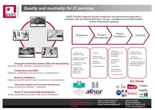 Quality and neutrality for IT services
                                                                          AXES Conseil supports private companies and government agencies in
                                                                         strategic and operational definition, design, management and optimization
                                                                                                of their information systems
                               GIS




       Collaborative Web                         Business Intelligence




                 Green IT              Technical Architecture




       Geographic Information System (GIS) and Geomarketing
Expertise, audits, selection, integration assistance

        Collaborative web (CMS)
Definition, specification and assistance to implementation

      Business Intelligence
Diagnosis and definition of needs, assistance to implementation
                                                                                                                                              Our Clients
        Information System and Technical Architecture
Audits, architectures definition , databases

       Green IT and sustainable development
Audits, governance and technical recommendations

                                                                              Axes Conseil                 Phone: +33 1 69 30 83 70      David De Caldas
                                                                              7 rue des petits ruisseaux   Fax: +33 1 60 11 30 50        Business Engineer
                                                                              91370 Verrières le buisson   E-mail: axesconseil@axes.fr   Phone: +33 7 86 00 35 20
                                                                              FRANCE                                                     E-mail: decaldas@axes.fr
 