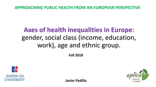 APPROACHING PUBLIC HEALTH FROM AN EUROPEAN PERSPECTIVE
Fall 2018
Javier Padilla
Axes of health inequalities in Europe:
gender, social class (income, education,
work), age and ethnic group.
 