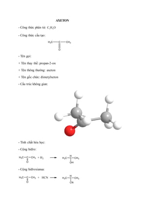 AXETON
- Công thức phân tử: 3 6C H O
- Công thức cấu tạo:
- Tên gọi:
+ Tên thay thế: propan-2-on
+ Tên thông thường: axeton
+ Tên gốc chức: đimetylxeton
- Cấu trúc không gian:
- Tính chất hóa học:
- Cộng hiđro:
- Cộng hiđroxianua:
 