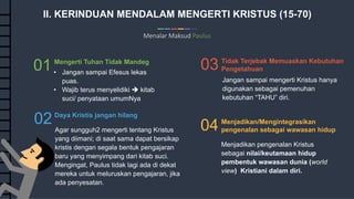 10
Commerce Slides
II. KERINDUAN MENDALAM MENGERTI KRISTUS (15-70)
Menalar Maksud Paulus
03 Tidak Terjebak Memuaskan Kebutuhan
Pengetahuan
04 Menjadikan/Mengintegrasikan
pengenalan sebagai wawasan hidup
01 Mengerti Tuhan Tidak Mandeg
02Daya Kristis jangan hilang
Jangan sampai mengerti Kristus hanya
digunakan sebagai pemenuhan
kebutuhan “TAHU” diri.
Menjadikan pengenalan Kristus
sebagai nilai/keutamaan hidup
pembentuk wawasan dunia (world
view) Kristiani dalam diri.
• Jangan sampai Efesus lekas
puas.
• Wajib terus menyelidiki  kitab
suci/ penyataan umumNya
Agar sungguh2 mengerti tentang Kristus
yang diimani; di saat sama dapat bersikap
kristis dengan segala bentuk pengajaran
baru yang menyimpang dari kitab suci.
Mengingat, Paulus tidak lagi ada di dekat
mereka untuk meluruskan pengajaran, jika
ada penyesatan.
 