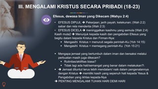 12
Commerce Slides
III. MENGALAMI KRISTUS SECARA PRIBADI (18-23)
Efesus, dewasa Iman yang Dikecam (Wahyu 2:4)
• EFESUS DIPUJI,  Pekerjaan; jerih payah; ketekunan; (Wah 2:2)
sabar dan rela menderita (Wah 2:3)
• EFESUS DICELA  meninggalkan kasihmu yang semula (Wah 2:4)
Kasih mula2  Menunjuk kepada kasih dan pengabdian Efesus yang
begitu dalam kepada Kristus dan Firman-Nya:
 Mengasihi Kristus = menuruti segala perintah-Ku (Yoh 14:15)
 Mengasihi Kristus = memegang perintah-Ku (Yoh 15:21)
 Mengapa jemaat yang bertumbuh dalam iman dan bersaksi melalui
perbuatan masih juga dikecam?
 Rutinitas/aktifitas biasa?
 Tidak lagi ada hati/semangat yang benar dalam melakukan?
  Jemaat dituntut terus lebih mendalam/ naik dalam pengenalannya
dengan Kristus  memiliki kasih yang sepenuh hati kepada Yesus &
Pengabdian yang ikhlas kepada-Nya
 PENTING MENGALAMI TUHAN HARI DEMI HARI
 