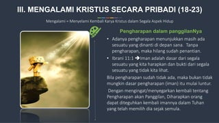 13
• Adanya pengharapan menunjukkan masih ada
sesuatu yang dinanti di depan sana. Tanpa
pengharapan, maka hilang sudah penantian.
• Ibrani 11:1 Iman adalah dasar dari segala
sesuatu yang kita harapkan dan bukti dari segala
sesuatu yang tidak kita lihat.
Bila pengharapan sudah tidak ada, maka bukan tidak
mungkin dasar pengharapan (iman) itu mulai luntur.
Dengan mengingat/menyegarkan kembali tentang
Pengharapan akan Panggilan, Diharapkan orang
dapat diteguhkan kembali imannya dalam Tuhan
yang telah memilih dia sejak semula.
Pengharapan dalam panggilanNya
III. MENGALAMI KRISTUS SECARA PRIBADI (18-23)
Mengalami = Menyelami Kembali Karya Kristus dalam Segala Aspek Hidup
 