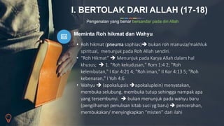 I. BERTOLAK DARI ALLAH (17-18)
Pengenalan yang benar bersandar pada diri Allah
Meminta Roh hikmat dan Wahyu
• Roh hikmat (pneuma sophias) bukan roh manusia/makhluk
spiritual, menunjuk pada Roh Allah sendiri.
• “Roh Hikmat”  Menunjuk pada Karya Allah dalam hal
khusus;  1. "Roh kekudusan," Rom 1:4 2; "Roh
kelembutan," I Kor 4:21 4; "Roh iman," II Kor 4:13 5; "Roh
kebenaran," I Yoh 4:6
• Wahyu  (apokalupsis apokaluplein) menyatakan,
membuka selubung, membuka tutup sehingga nampak apa
yang tersembunyi.  bukan menunjuk pada wahyu baru
(pengilhaman penulisan kitab suci yg baru)  pencerahan,
membukakan/ menyingkapkan “misteri” dari ilahi
 