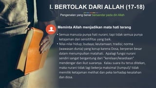 I. BERTOLAK DARI ALLAH (17-18)
Pengenalan yang benar bersandar pada diri Allah
Meminta Allah menjadikan mata hati terang
• Semua manusia punya hati nurani; tapi tidak semua punya
ketajaman dan sensitifitas yang baik.
• Nilai-nilai hidup; budaya; keutamaan; tradisi; norma
(wawasan dunia) yang korup karena Dosa, berperan besar
dalam menumpulkan matahati. Apalagi fungsi nurani
sendiri sangat bergantung dari “kerelaan/kesediaan”
mendengar dan ikut suaranya. Kalau suara itu terus ditekan,
maka nurani tidak lagi bekerja maksimal (tumpul)/ tidak
memiliki ketajaman melihat dan peka terhadap kesalahan
dan dosa.
 
