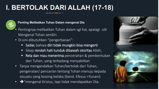 I. BERTOLAK DARI ALLAH (17-18)
Penting Melibatkan Tuhan Dalam mengenal Dia
• Pentingnya melibatkan Tuhan dalam sgl hal, apalagi utk
Mengenal Tuhan sendiri.
• Di sini dibutuhkan “pengorbanan”:
 Sadar, bahwa diri tidak mungkin bisa mengerti
 Sikap rendah hati tunduk dibawah otoritas Allah;
 Rela dan mau menerima pencerahan & pembentukan
dari Tuhan, yang terkadang menyakitkan
• Tanpa mengandalkan Tuhan/bertolak dari Tuhan,
pengenalan/ pencarian tentang Tuhan menuju kepada
sesuatu yang kosong belaka (band. Efesus =Yunani)
• ”mengenal Kristus, tapi tidak mendapatkan Dia.
 