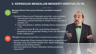 Mengapa Efesus Perlu punya kerinduan mendalam mengenal
Tuhan?
• Bukankah Efesus punya Pengenalan yang baik, yang mendalam:
1. Pertumbuhan Imannya kepada Kristus yang tidak perlu
disangsikan (sampai terdengar ke telinga Paulus yang ada di
penjara) (15)
2. Iman yang berbuat (..kasihmu terhadap semua orang kudus Ef
1:15) .
• iman yang dewasa  iman yang berbuat datang dari
pengetahuan dan pengenalan tentang Tuhan dan kehendakNya
secara matang pula?
Mengapa Paulus ingin jemaat Efesus mengenal Kristus dengan benar?
• Apakah pengenalan Efesus tentang Kristus belum sungguh benar?
• Mengapa orang yang terlihat dewasa iman, seperti disangsikan
pengetahuannya tentang Kristus?.
• Apa yang sebenarnya Paulus maksudkan tentang pengenalan
yang benar?
II. KERINDUAN MENDALAM MENGERTI KRISTUS (15-70)
 