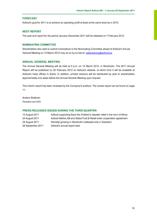 Interim Report Axfood AB – 1 January-30 September 2011


FORECAST
Axfood's goal for 2011 is to achieve an operating profit at least at the same level as in 2010.


NEXT REPORT
The year-end report for the period January–December 2011 will be released on 7 February 2012.


NOMINATING COMMITTEE
Shareholders who wish to submit nominations to the Nominating Committee ahead of Axfood's Annual
General Meeting on 14 March 2012 may do so by e-mail at: valberedning@axfood.se.


ANNUAL GENERAL MEETING
The Annual General Meeting will be held at 5 p.m. on 14 March 2012, in Stockholm. The 2011 Annual
Report will be published on 20 February 2012 on Axfood's website, at which time it will be available at
Axfood's head offices in Solna. In addition, printed versions will be distributed by post to shareholders
approximately one week before the Annual General Meeting upon request.


This interim report has been reviewed by the Company's auditors. The review report can be found on page
11.


Anders Strålman
President and CEO



PRESS RELEASES ISSUED DURING THE THIRD QUARTER
12 August 2011              Axfood supporting Save the Children's disaster relief in the horn of Africa
24 August 2011              Axfood Närlivs AB and Statoil Fuel & Retail enter cooperation agreement
29 August 2011              Hemköp growing in Stockholm (released only in Swedish)
28 September 2011           Axfood's annual report best




                                                                                                          10
 