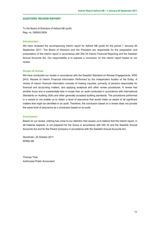 Interim Report Axfood AB – 1 January-30 September 2011


AUDITORS' REVIEW REPORT


To the Board of Directors of Axfood AB (publ)
Reg. no. 556542-0824


Introduction
We have reviewed the accompanying interim report for Axfood AB (publ) for the period 1 January–30
September 2011. The Board of Directors and the President are responsible for the preparation and
presentation of the interim report in accordance with IAS 34 Interim Financial Reporting and the Swedish
Annual Accounts Act. Our responsibility is to express a conclusion on this interim report based on our
review.


Scope of review
We have conducted our review in accordance with the Swedish Standard on Review Engagements, SÖG
2410, Review of Interim Financial Information Performed by the Independent Auditor of the Entity. A
review of interim financial information consists of making inquiries, primarily of persons responsible for
financial and accounting matters, and applying analytical and other review procedures. A review has
another focus and is substantially less in scope than an audit conducted in accordance with International
Standards on Auditing (ISA) and other generally accepted auditing standards. The procedures performed
in a review to not enable us to obtain a level of assurance that would make us aware of all significant
matters that might be identified in an audit. Therefore, the conclusion based on a review does not provide
the same level of assurance as a conclusion based on an audit.


Conclusion
Based on our review, nothing has come to our attention that causes us to believe that the interim report, in
all material respects, is not prepared for the Group in accordance with IAS 34 and the Swedish Annual
Accounts Act and for the Parent Company in accordance with the Swedish Annual Accounts Act.


Stockholm, 20 October 2011
KPMG AB




Thomas Thiel
Authorized Public Accountant




                                                                                                         11
 